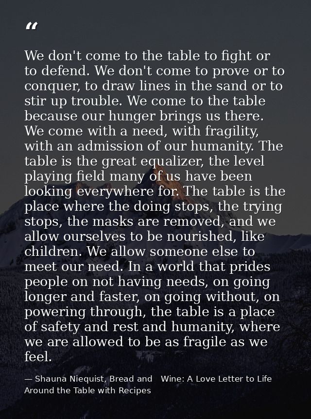 We don't come to the table to fight or to defend. We don't come to prove or to conquer, to draw lines in the sand or to  — Shauna Niequist, Bread and   Wine: A Love Letter to Life Around the Table with Recipes