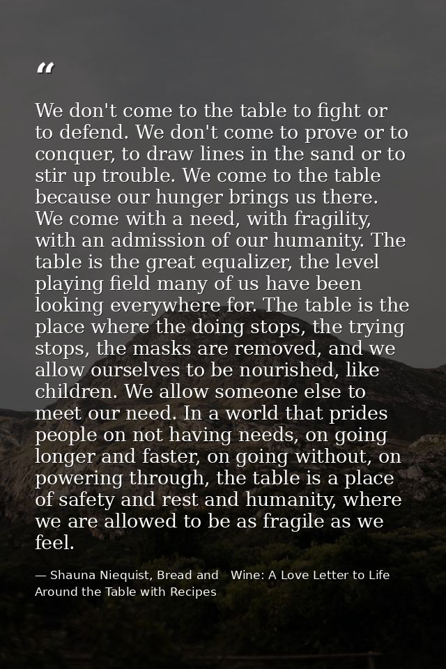 We don't come to the table to fight or to defend. We don't come to prove or to conquer, to draw lines in the sand or to  — Shauna Niequist, Bread and   Wine: A Love Letter to Life Around the Table with Recipes