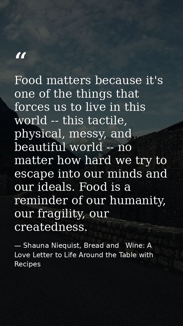 Food matters because it's one of the things that forces us to live in this world -- this tactile, physical, messy, and b — Shauna Niequist, Bread and   Wine: A Love Letter to Life Around the Table with Recipes