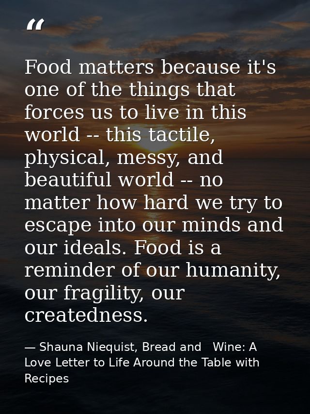 Food matters because it's one of the things that forces us to live in this world -- this tactile, physical, messy, and b — Shauna Niequist, Bread and   Wine: A Love Letter to Life Around the Table with Recipes