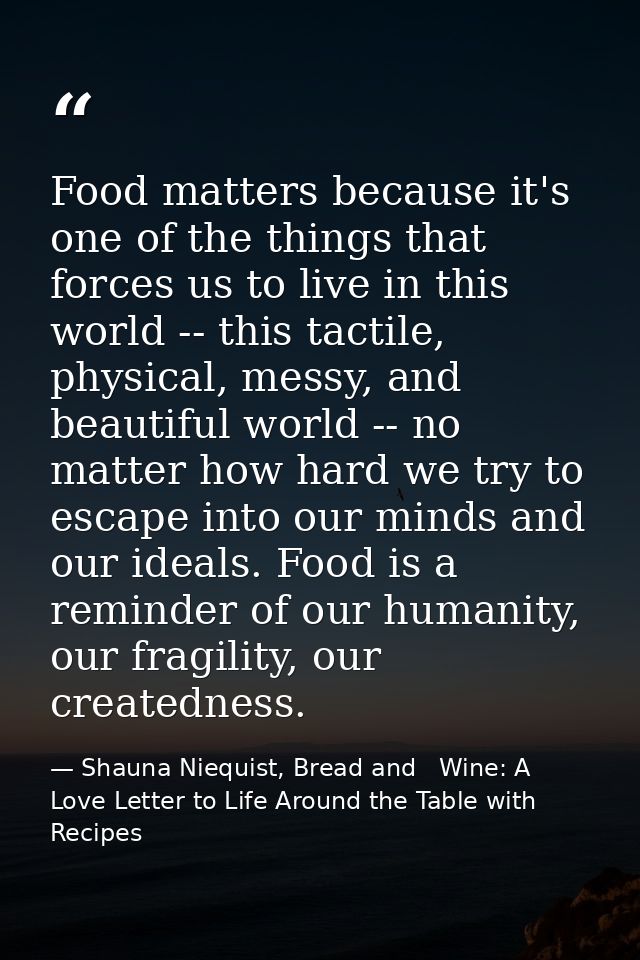 Food matters because it's one of the things that forces us to live in this world -- this tactile, physical, messy, and b — Shauna Niequist, Bread and   Wine: A Love Letter to Life Around the Table with Recipes