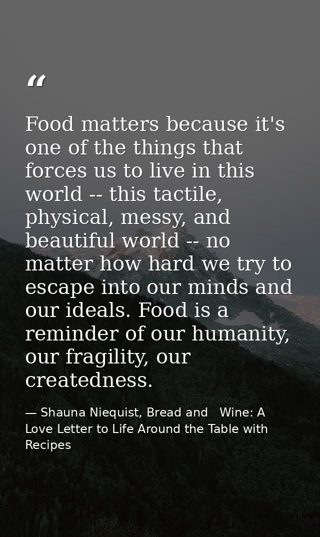 Food matters because it's one of the things that forces us to live in this world -- this tactile, physical, messy, and b — Shauna Niequist, Bread and   Wine: A Love Letter to Life Around the Table with Recipes