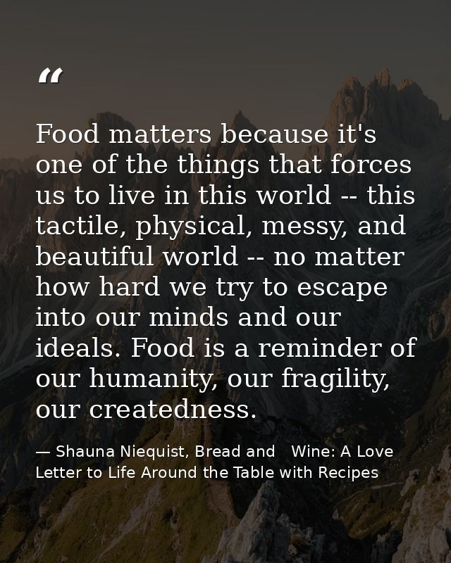 Food matters because it's one of the things that forces us to live in this world -- this tactile, physical, messy, and b — Shauna Niequist, Bread and   Wine: A Love Letter to Life Around the Table with Recipes