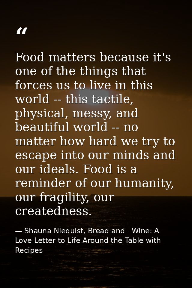 Food matters because it's one of the things that forces us to live in this world -- this tactile, physical, messy, and b — Shauna Niequist, Bread and   Wine: A Love Letter to Life Around the Table with Recipes