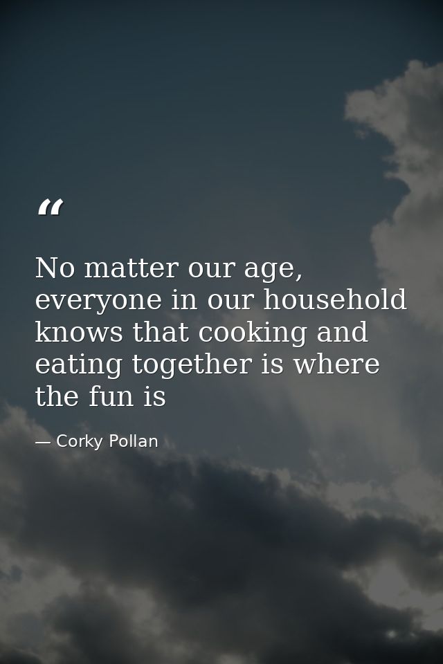No matter our age, everyone in our household knows that cooking and eating together is where the fun is — Corky Pollan