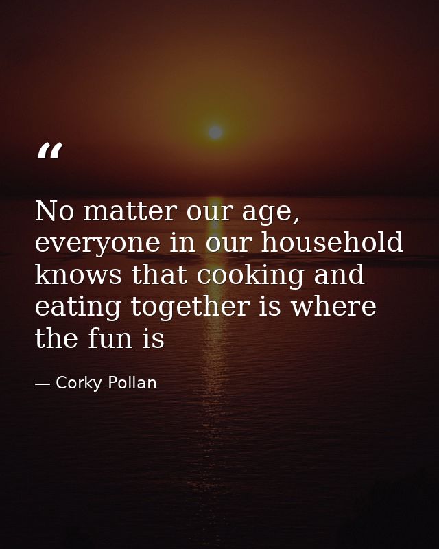 No matter our age, everyone in our household knows that cooking and eating together is where the fun is — Corky Pollan