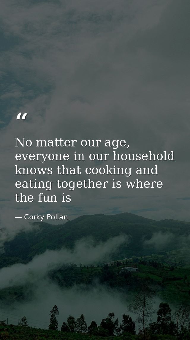 No matter our age, everyone in our household knows that cooking and eating together is where the fun is — Corky Pollan