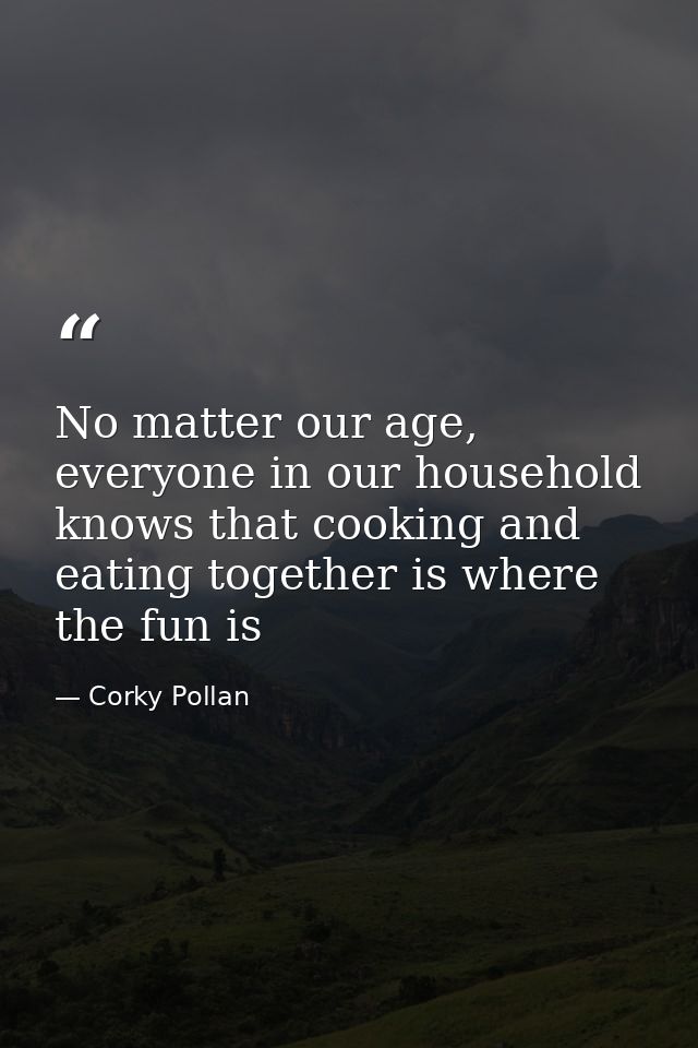 No matter our age, everyone in our household knows that cooking and eating together is where the fun is — Corky Pollan