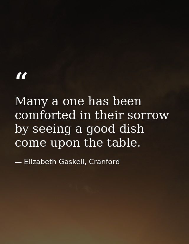 Many a one has been comforted in their sorrow by seeing a good dish come upon the table. — Elizabeth Gaskell, Cranford