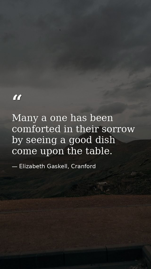 Many a one has been comforted in their sorrow by seeing a good dish come upon the table. — Elizabeth Gaskell, Cranford