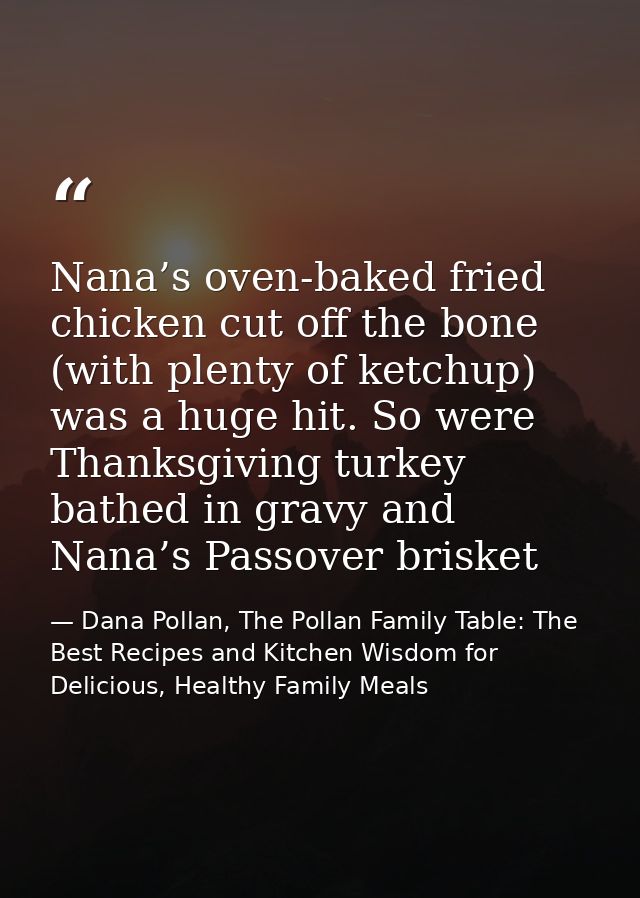 Nana’s oven-baked fried chicken cut off the bone (with plenty of ketchup) was a huge hit. So were Thanksgiving turkey ba — Dana Pollan, The Pollan Family Table: The Best Recipes and Kitchen Wisdom for Delicious, Healthy Family Meals