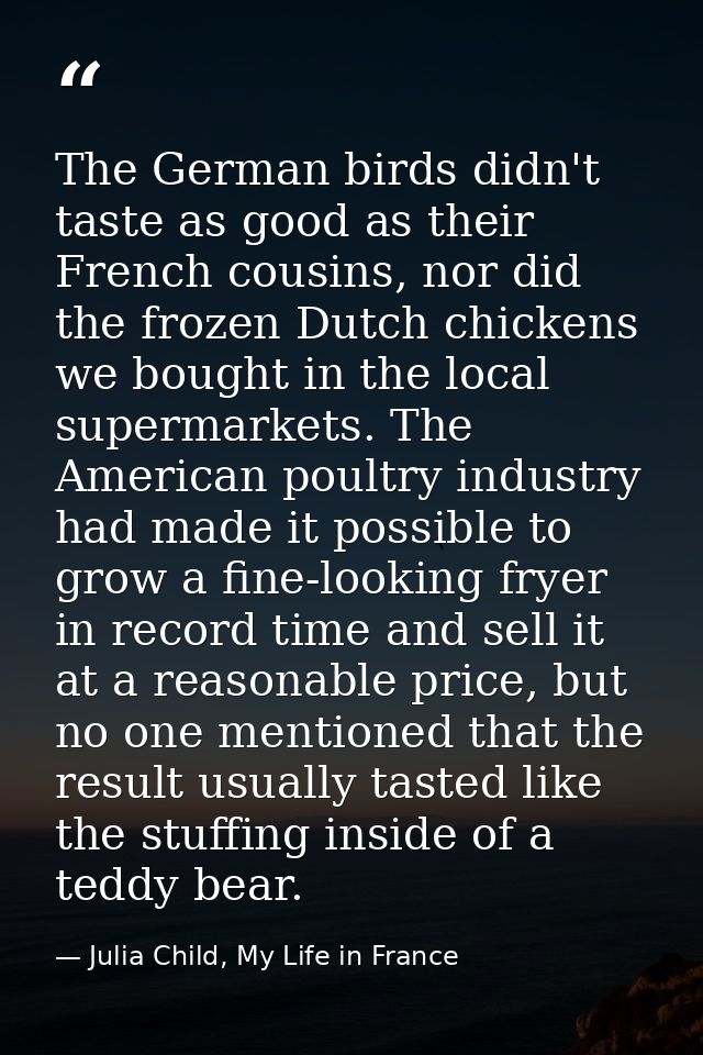 The German birds didn't taste as good as their French cousins, nor did the frozen Dutch chickens we bought in the local  — Julia Child, My Life in France