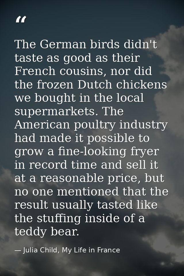 The German birds didn't taste as good as their French cousins, nor did the frozen Dutch chickens we bought in the local  — Julia Child, My Life in France
