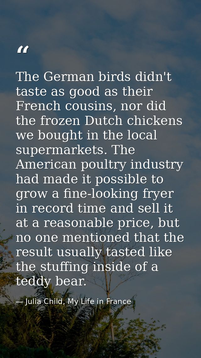 The German birds didn't taste as good as their French cousins, nor did the frozen Dutch chickens we bought in the local  — Julia Child, My Life in France