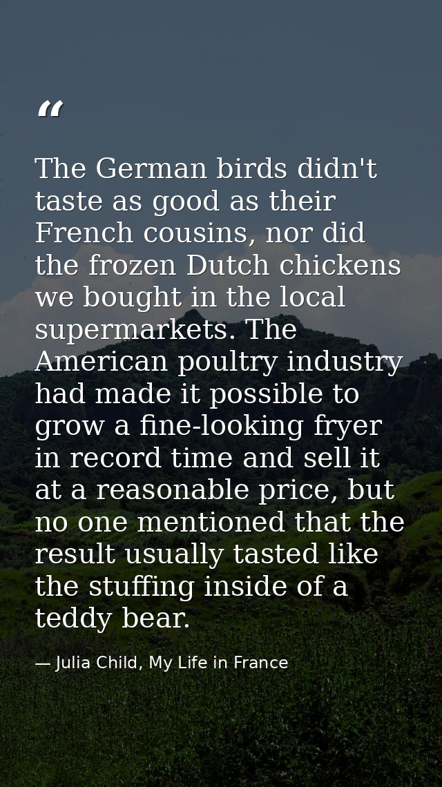 The German birds didn't taste as good as their French cousins, nor did the frozen Dutch chickens we bought in the local  — Julia Child, My Life in France