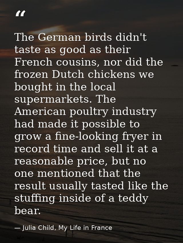 The German birds didn't taste as good as their French cousins, nor did the frozen Dutch chickens we bought in the local  — Julia Child, My Life in France