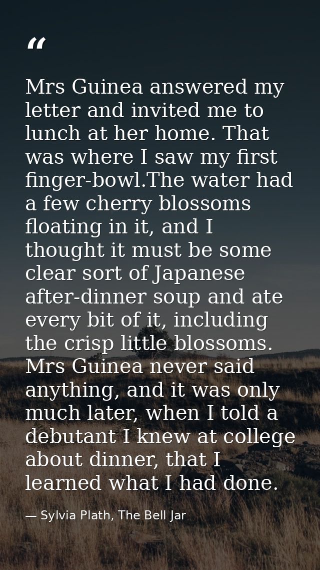 Mrs Guinea answered my letter and invited me to lunch at her home. That was where I saw my first finger-bowl.The water h — Sylvia Plath, The Bell Jar
