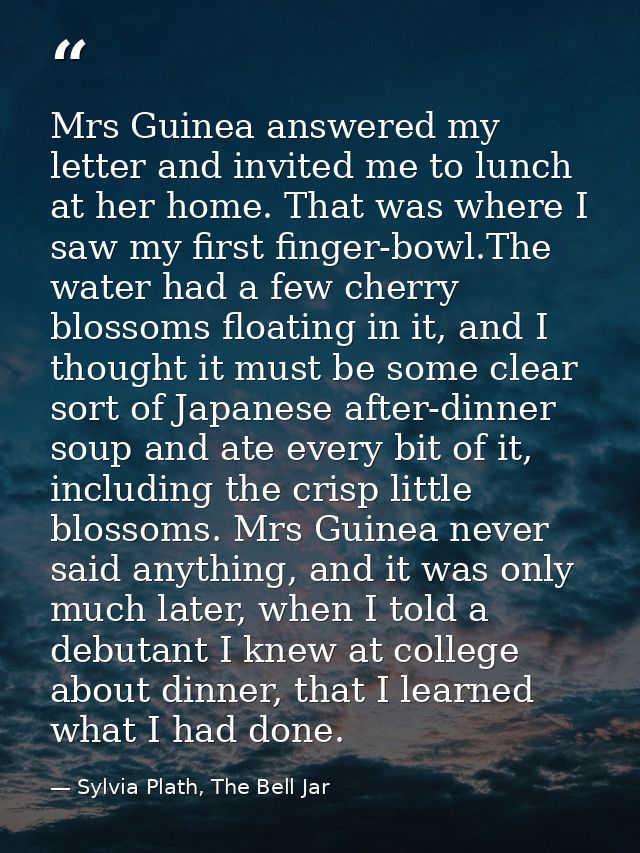 Mrs Guinea answered my letter and invited me to lunch at her home. That was where I saw my first finger-bowl.The water h — Sylvia Plath, The Bell Jar
