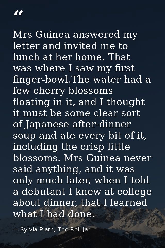 Mrs Guinea answered my letter and invited me to lunch at her home. That was where I saw my first finger-bowl.The water h — Sylvia Plath, The Bell Jar