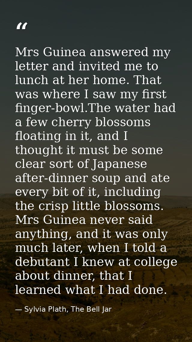 Mrs Guinea answered my letter and invited me to lunch at her home. That was where I saw my first finger-bowl.The water h — Sylvia Plath, The Bell Jar