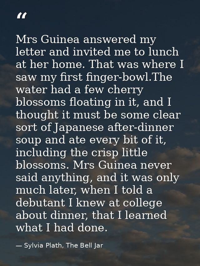 Mrs Guinea answered my letter and invited me to lunch at her home. That was where I saw my first finger-bowl.The water h — Sylvia Plath, The Bell Jar