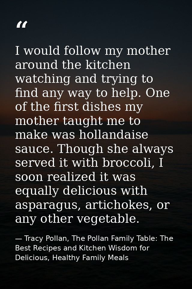 I would follow my mother around the kitchen watching and trying to find any way to help. One of the first dishes my moth — Tracy Pollan, The Pollan Family Table: The Best Recipes and Kitchen Wisdom for Delicious, Healthy Family Meals