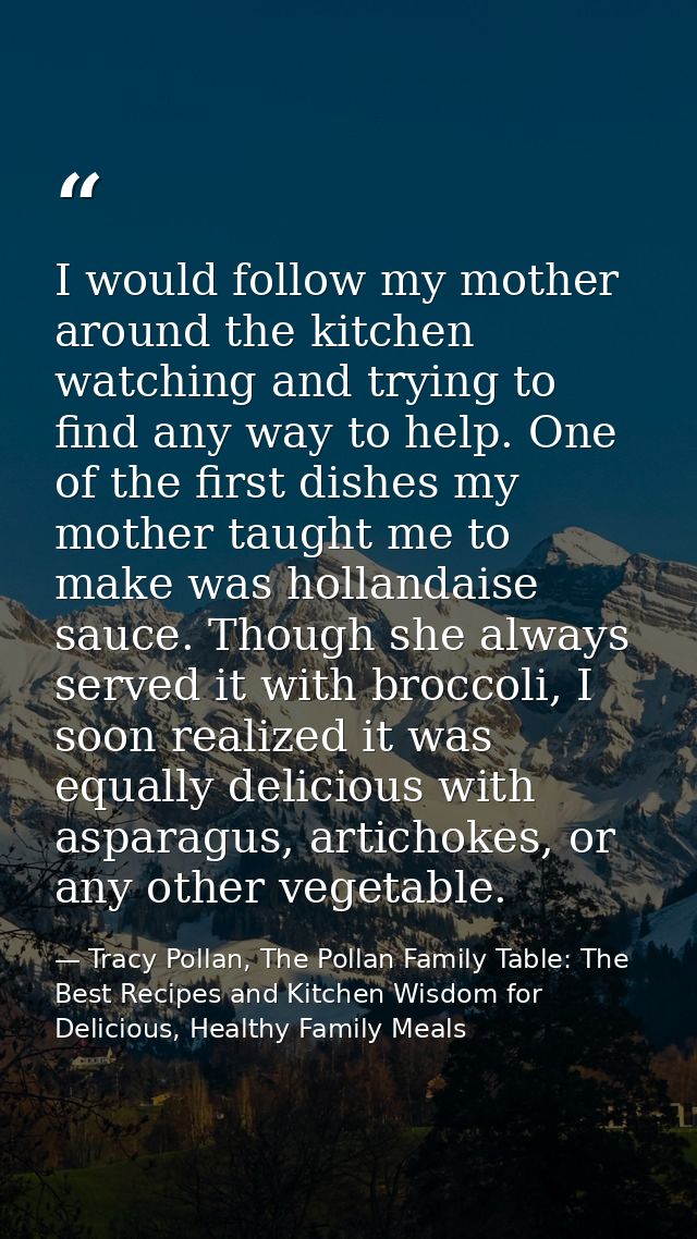 I would follow my mother around the kitchen watching and trying to find any way to help. One of the first dishes my moth — Tracy Pollan, The Pollan Family Table: The Best Recipes and Kitchen Wisdom for Delicious, Healthy Family Meals