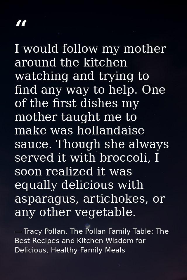 I would follow my mother around the kitchen watching and trying to find any way to help. One of the first dishes my moth — Tracy Pollan, The Pollan Family Table: The Best Recipes and Kitchen Wisdom for Delicious, Healthy Family Meals