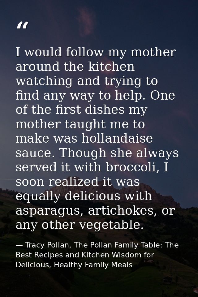 I would follow my mother around the kitchen watching and trying to find any way to help. One of the first dishes my moth — Tracy Pollan, The Pollan Family Table: The Best Recipes and Kitchen Wisdom for Delicious, Healthy Family Meals