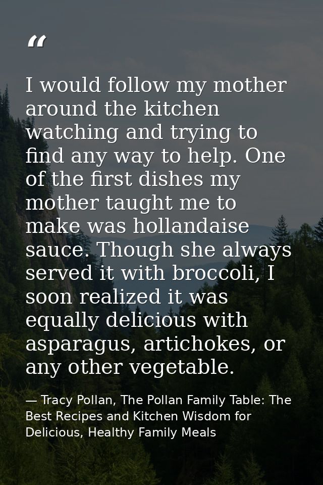 I would follow my mother around the kitchen watching and trying to find any way to help. One of the first dishes my moth — Tracy Pollan, The Pollan Family Table: The Best Recipes and Kitchen Wisdom for Delicious, Healthy Family Meals