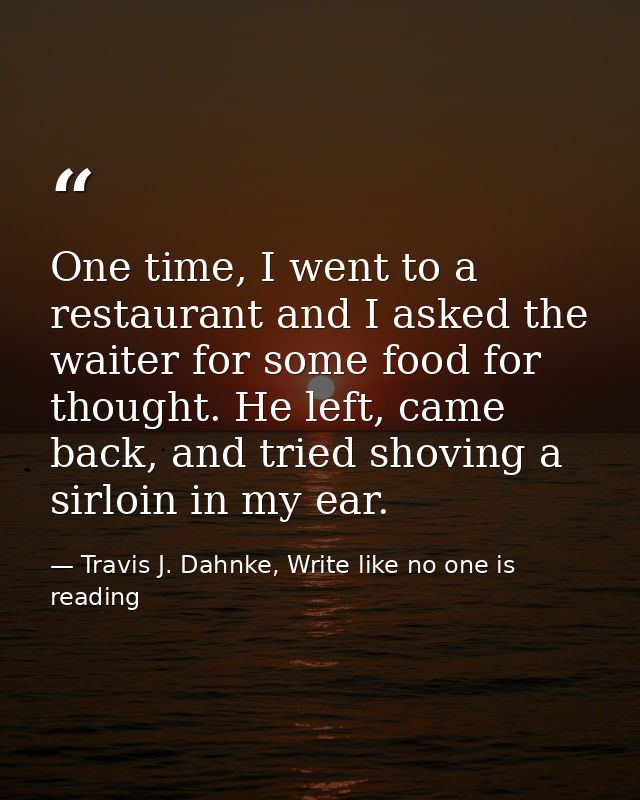 One time, I went to a restaurant and I asked the waiter for some food for thought. He left, came back, and tried shoving — Travis J. Dahnke, Write like no one is reading