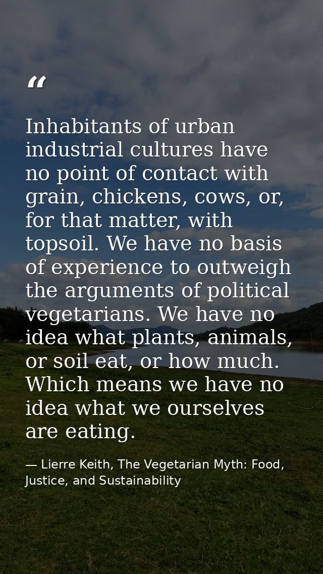 Inhabitants of urban industrial cultures have no point of contact with grain, chickens, cows, or, for that matter, with  — Lierre Keith, The Vegetarian Myth: Food, Justice, and Sustainability
