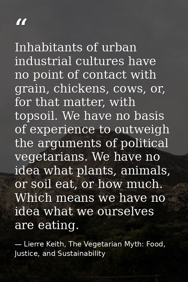 Inhabitants of urban industrial cultures have no point of contact with grain, chickens, cows, or, for that matter, with  — Lierre Keith, The Vegetarian Myth: Food, Justice, and Sustainability