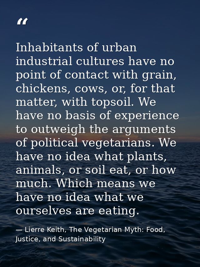 Inhabitants of urban industrial cultures have no point of contact with grain, chickens, cows, or, for that matter, with  — Lierre Keith, The Vegetarian Myth: Food, Justice, and Sustainability