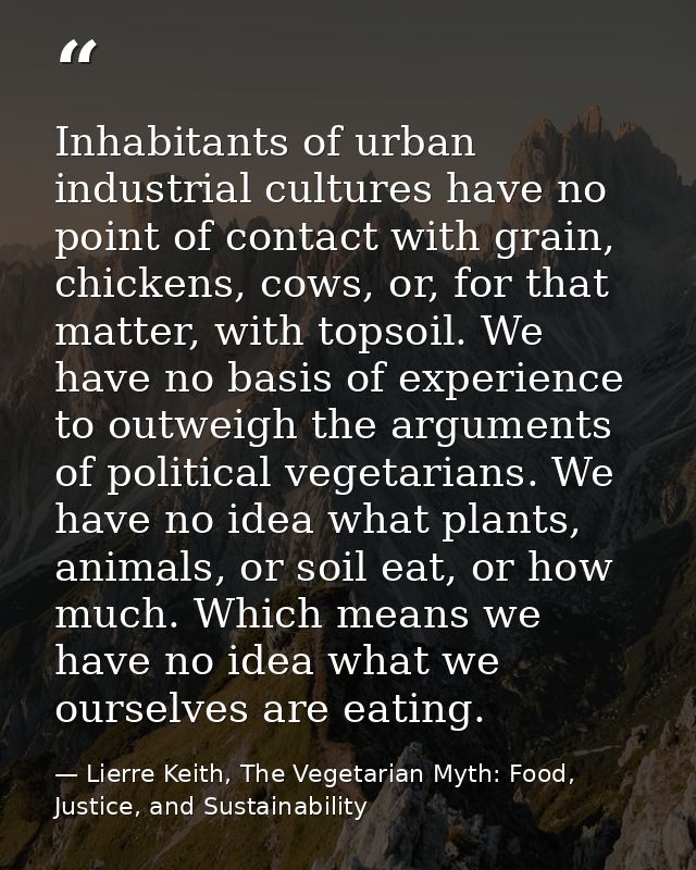 Inhabitants of urban industrial cultures have no point of contact with grain, chickens, cows, or, for that matter, with  — Lierre Keith, The Vegetarian Myth: Food, Justice, and Sustainability