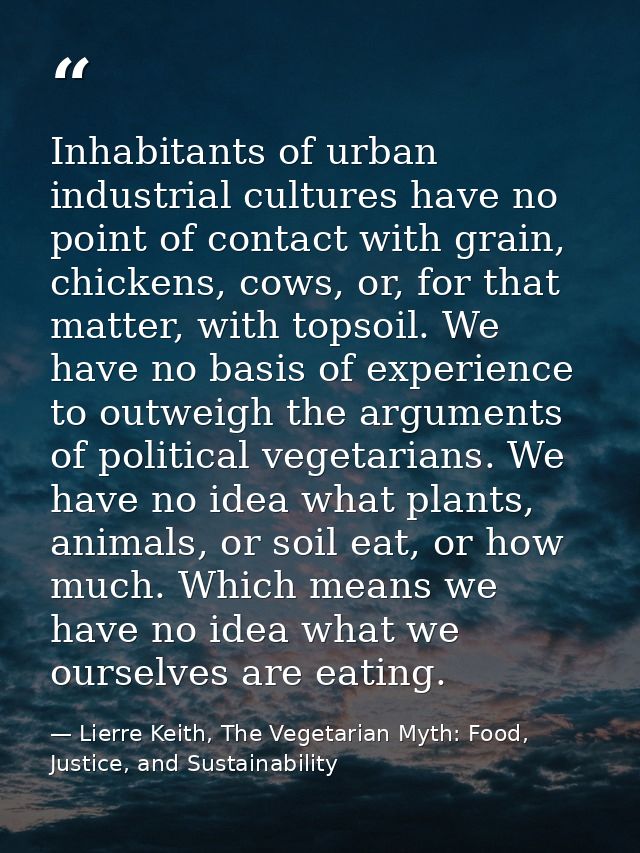 Inhabitants of urban industrial cultures have no point of contact with grain, chickens, cows, or, for that matter, with  — Lierre Keith, The Vegetarian Myth: Food, Justice, and Sustainability
