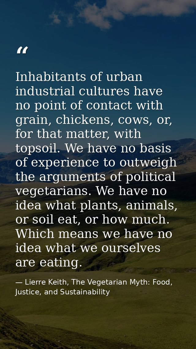 Inhabitants of urban industrial cultures have no point of contact with grain, chickens, cows, or, for that matter, with  — Lierre Keith, The Vegetarian Myth: Food, Justice, and Sustainability