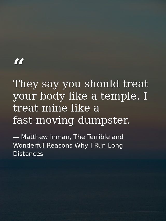 They say you should treat your body like a temple. I treat mine like a fast-moving dumpster. — Matthew Inman, The Terrible and Wonderful Reasons Why I Run Long Distances