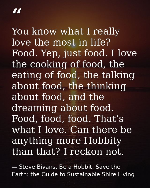 You know what I really love the most in life? Food. Yep, just food. I love the cooking of food, the eating of food, the  — Steve Bivans, Be a Hobbit, Save the Earth: the Guide to Sustainable Shire Living