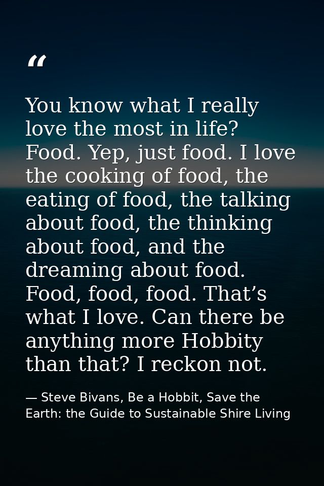 You know what I really love the most in life? Food. Yep, just food. I love the cooking of food, the eating of food, the  — Steve Bivans, Be a Hobbit, Save the Earth: the Guide to Sustainable Shire Living