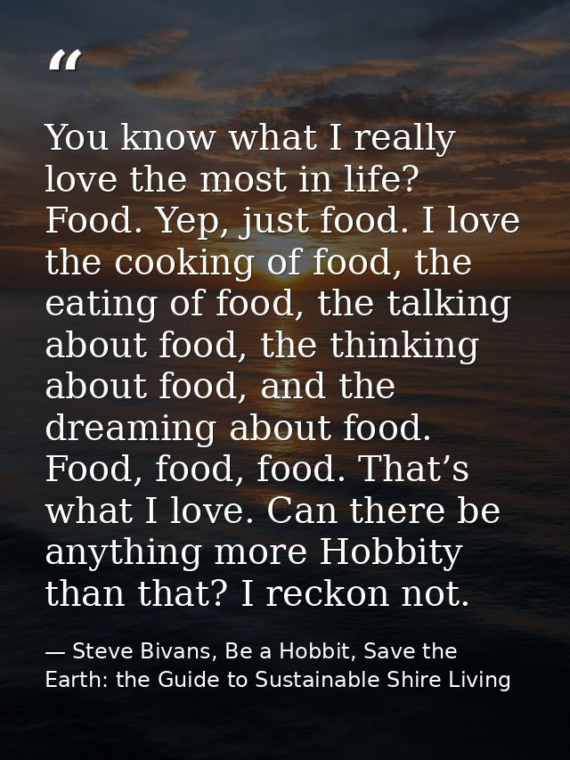 You know what I really love the most in life? Food. Yep, just food. I love the cooking of food, the eating of food, the  — Steve Bivans, Be a Hobbit, Save the Earth: the Guide to Sustainable Shire Living