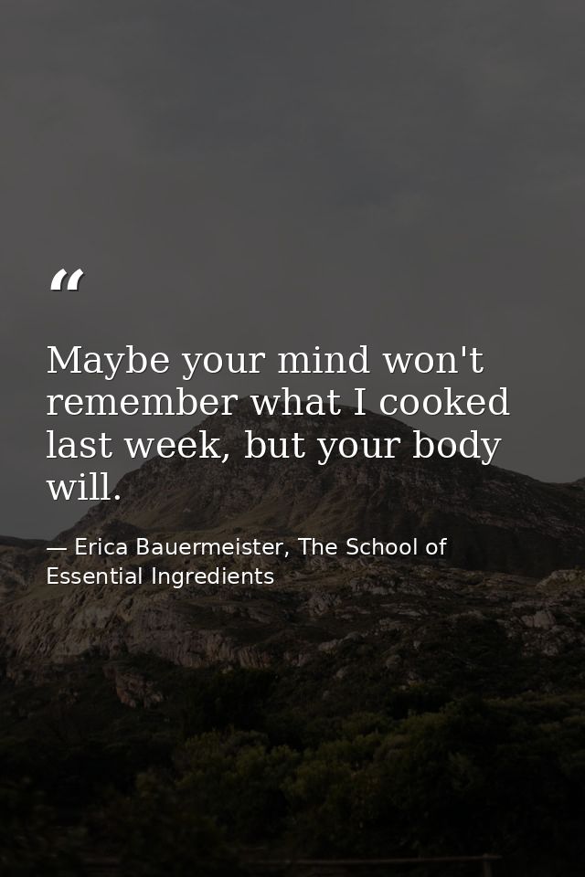 Maybe your mind won't remember what I cooked last week, but your body will. — Erica Bauermeister, The School of Essential Ingredients