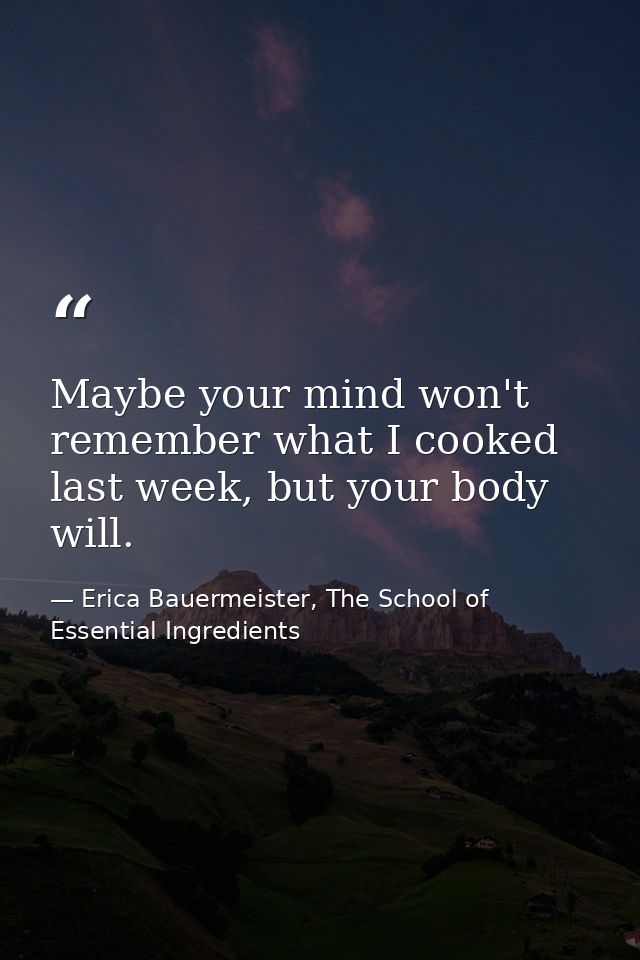 Maybe your mind won't remember what I cooked last week, but your body will. — Erica Bauermeister, The School of Essential Ingredients