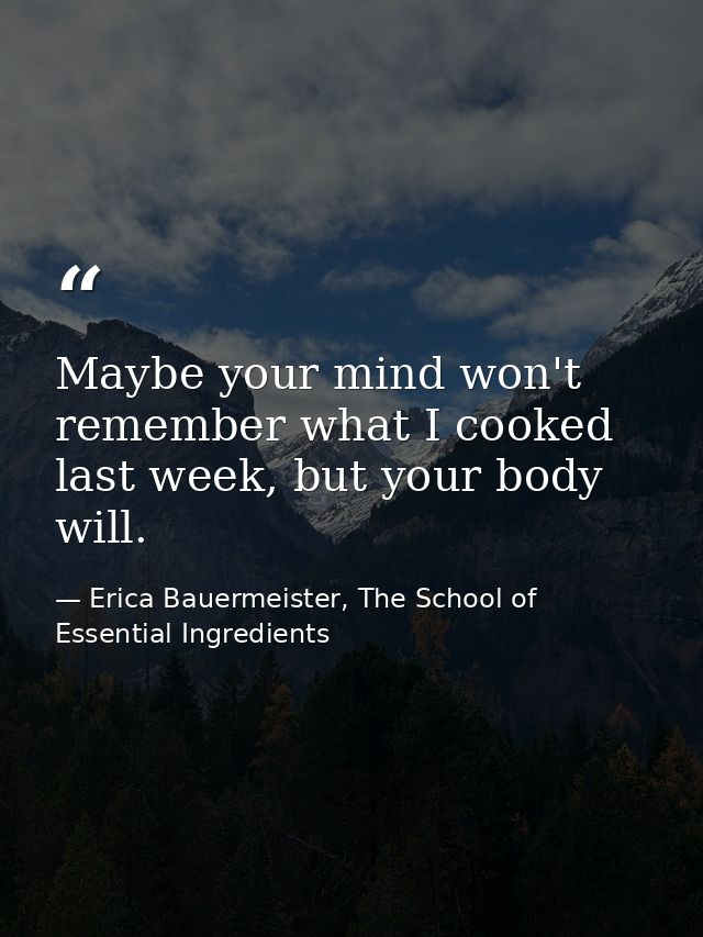 Maybe your mind won't remember what I cooked last week, but your body will. — Erica Bauermeister, The School of Essential Ingredients