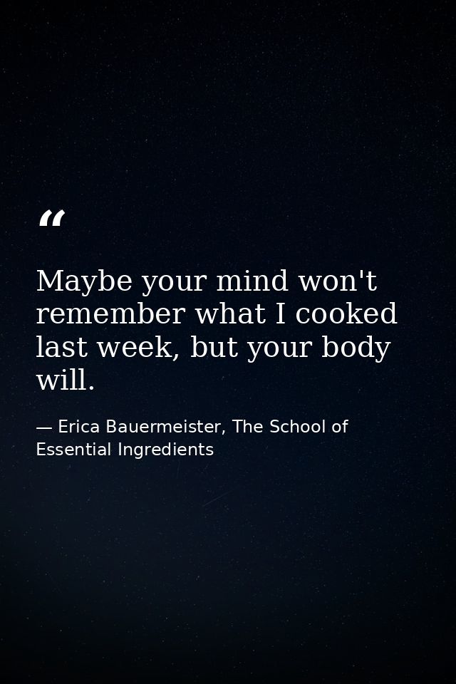 Maybe your mind won't remember what I cooked last week, but your body will. — Erica Bauermeister, The School of Essential Ingredients