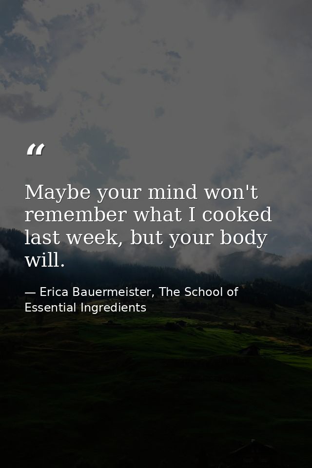 Maybe your mind won't remember what I cooked last week, but your body will. — Erica Bauermeister, The School of Essential Ingredients