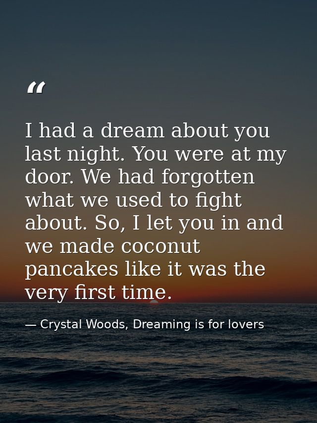 I had a dream about you last night. You were at my door. We had forgotten what we used to fight about. So, I let you in  — Crystal Woods, Dreaming is for lovers