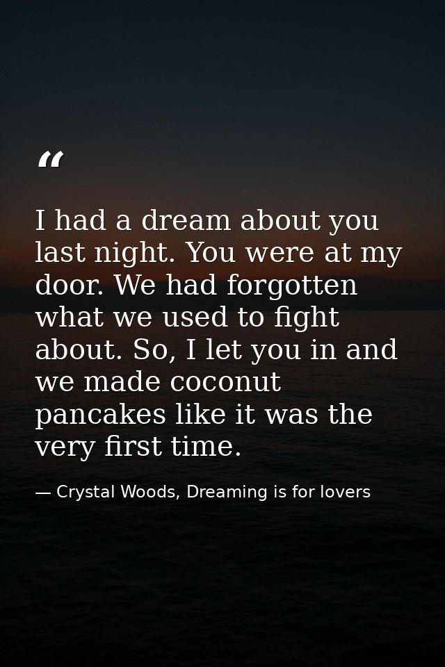I had a dream about you last night. You were at my door. We had forgotten what we used to fight about. So, I let you in  — Crystal Woods, Dreaming is for lovers