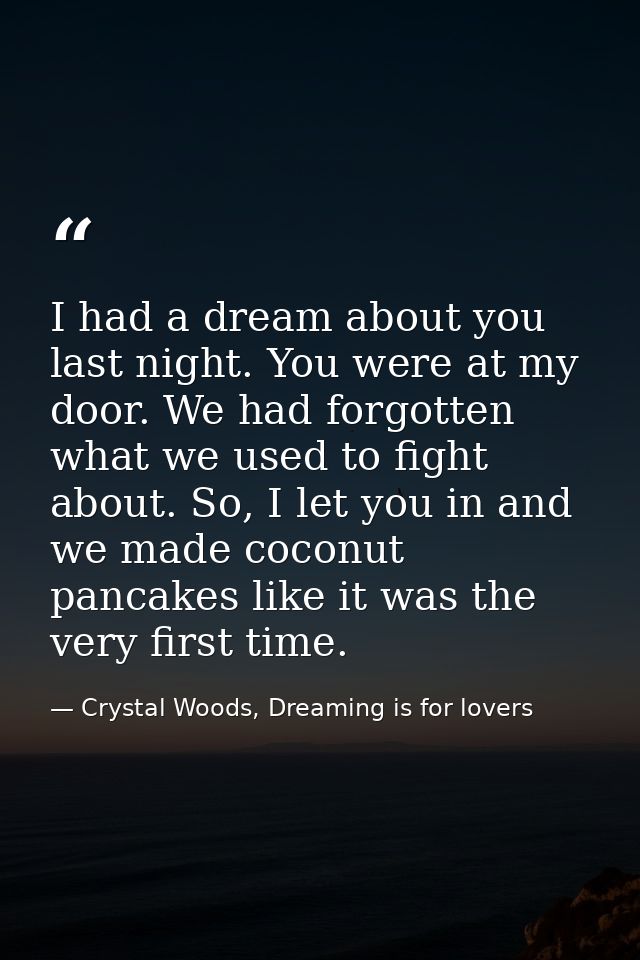 I had a dream about you last night. You were at my door. We had forgotten what we used to fight about. So, I let you in  — Crystal Woods, Dreaming is for lovers