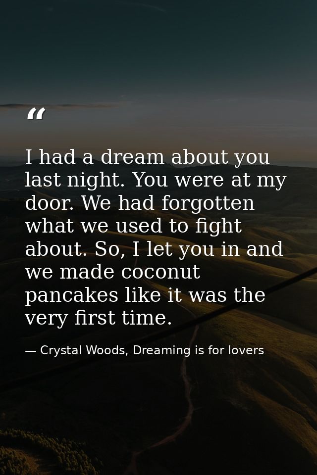 I had a dream about you last night. You were at my door. We had forgotten what we used to fight about. So, I let you in  — Crystal Woods, Dreaming is for lovers